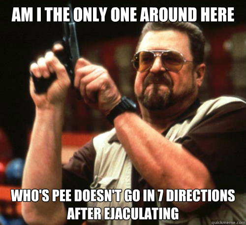 Am i the only one around here Who's pee doesn't go in 7 directions after ejaculating  Am I The Only One Around Here