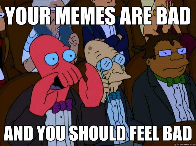 Your memes are bad And you should feel bad  And you should feel bad