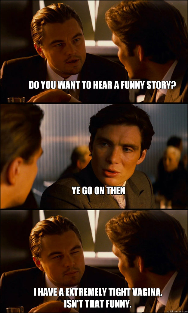 Do you want to hear a funny story? Ye go on then I have a extremely tight vagina, isn't that funny.  Inception