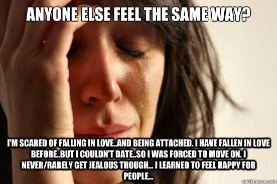 Anyone else feel the same way? I'm scared of falling in love..and being attached. I have fallen in love before..but I couldn't date..so I was forced to move on. I never/rarely get jealous though... I learned to feel happy for people... - Anyone else feel the same way? I'm scared of falling in love..and being attached. I have fallen in love before..but I couldn't date..so I was forced to move on. I never/rarely get jealous though... I learned to feel happy for people...  First World Problems