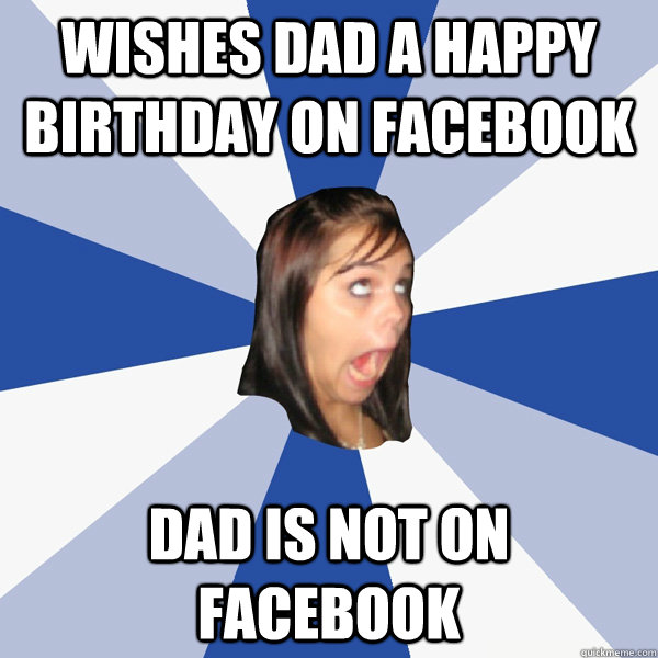 Wishes dad a Happy birthday on facebook dad is not on facebook  Annoying Facebook Girl
