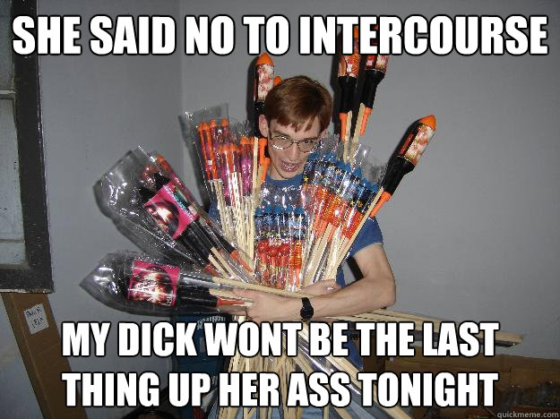 She said no to intercourse My dick wont be the last thing up her ass tonight  Crazy Fireworks Nerd