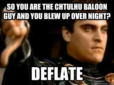 So you are the Chtulhu baloon guy and you blew up over night? Deflate  Downvoting Roman