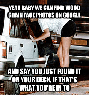 YEAH BABY WE CAN FIND WOOD GRAIN FACE PHOTOS ON GOOGLE AND SAY YOU JUST FOUND IT ON YOUR DECK, IF THAT'S WHAT YOU'RE IN TO  untitled meme
