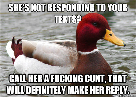 She's not responding to your texts?
 Call her a fucking cunt, that will definitely make her reply.   Malicious Advice Mallard