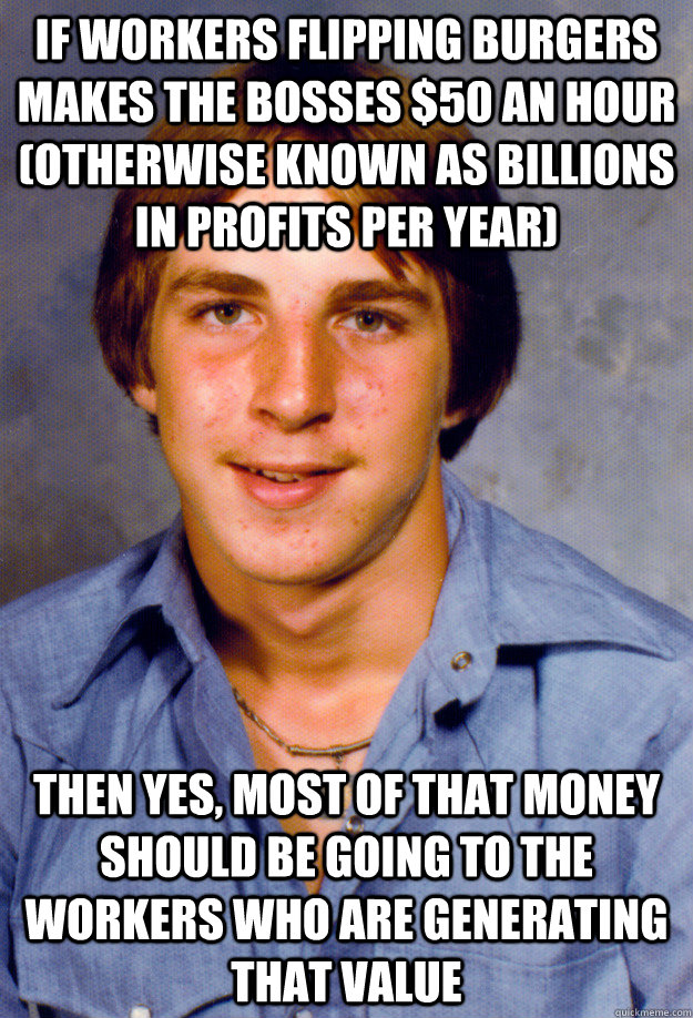 if workers flipping burgers makes the bosses $50 an hour (otherwise known as billions in profits per year) then yes, most of that money should be going to the workers who are generating that value - if workers flipping burgers makes the bosses $50 an hour (otherwise known as billions in profits per year) then yes, most of that money should be going to the workers who are generating that value  Old Economy Steven