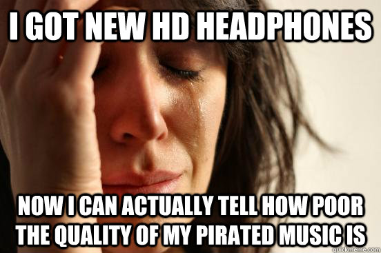 I got new HD headphones Now I can actually tell how poor the quality of my pirated music is  First World Problems