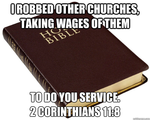I robbed other churches, taking wages of them to do you service.
2 Corinthians 11:8 - I robbed other churches, taking wages of them to do you service.
2 Corinthians 11:8  Holy Bible
