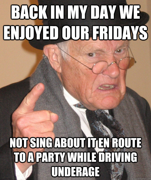 back in my day we enjoyed our fridays not sing about it en route to a party while driving underage  Angry Old Man