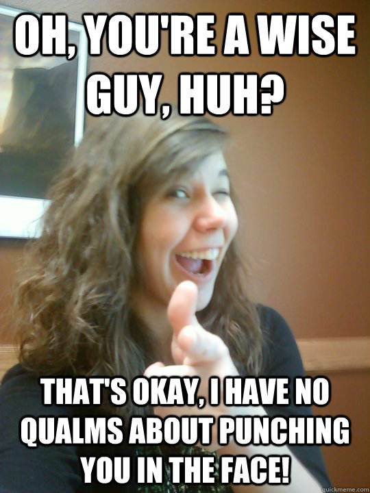 Oh, you're a wise guy, Huh? That's okay, i have no qualms about punching you in the face! - Oh, you're a wise guy, Huh? That's okay, i have no qualms about punching you in the face!  Reasonable Emily