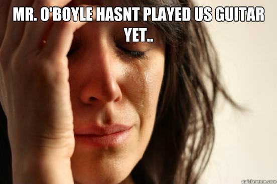 Mr. O'Boyle hasnt played us guitar yet..  First World Problems