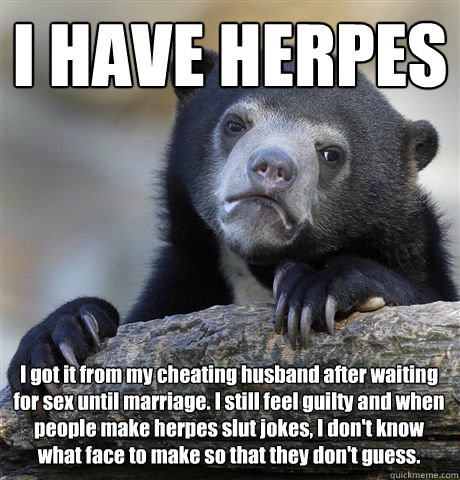 I HAVE HERPES I got it from my cheating husband after waiting for sex until marriage. I still feel guilty and when people make herpes slut jokes, I don't know what face to make so that they don't guess. - I HAVE HERPES I got it from my cheating husband after waiting for sex until marriage. I still feel guilty and when people make herpes slut jokes, I don't know what face to make so that they don't guess.  Confession Bear