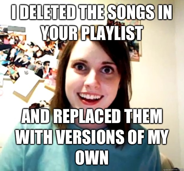 I deleted the songs in your playlist And replaced them with versions of my own  Overly Attached Girlfriend