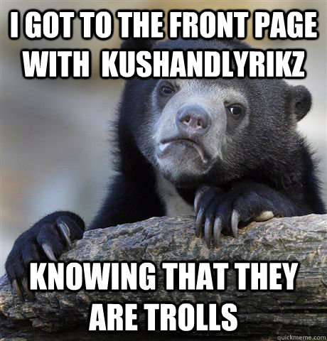 I got to the front page with  kushandlyrikz knowing that they are trolls - I got to the front page with  kushandlyrikz knowing that they are trolls  Confession Bear