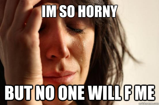 im so horny but no one will f me  First World Problems
