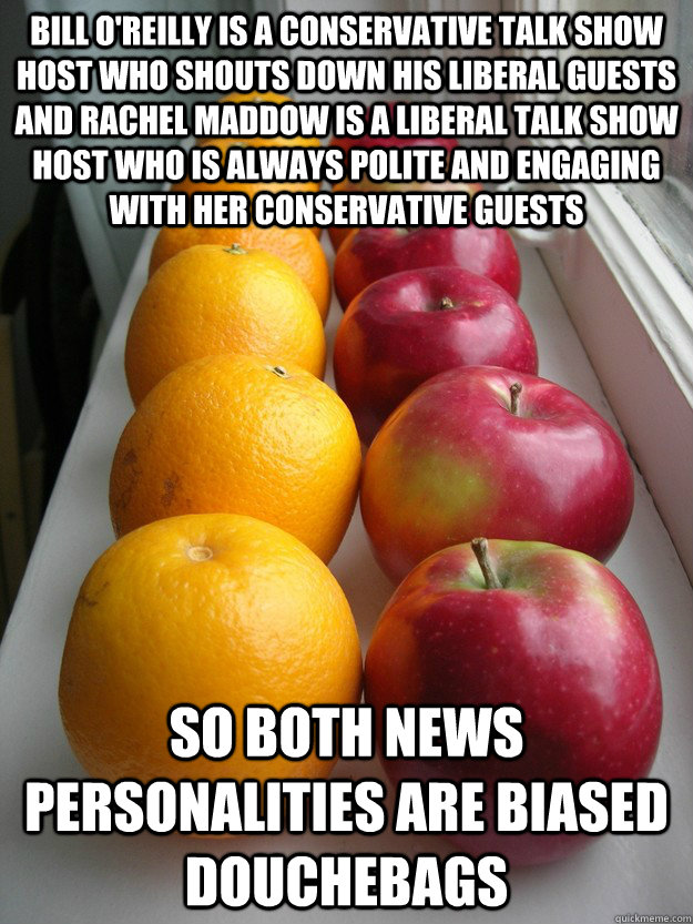 Bill O'Reilly is a conservative talk show host who shouts down his liberal guests and Rachel Maddow is a liberal talk show host who is always polite and engaging with her conservative guests So both news personalities are biased douchebags - Bill O'Reilly is a conservative talk show host who shouts down his liberal guests and Rachel Maddow is a liberal talk show host who is always polite and engaging with her conservative guests So both news personalities are biased douchebags  rfalseequivalency