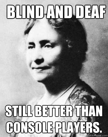 BLIND AND DEAF STILL BETTER THAN CONSOLE PLAYERS.  PC Elitist Helen Keller