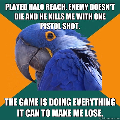 Played Halo Reach. Enemy doesn't die and he kills me with one pistol shot. The game is doing everything it can to make me lose.  Paranoid Parrot