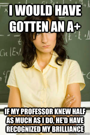 I would have gotten an A+ If my professor knew half as much as I do, he'd have recognized my brilliance - I would have gotten an A+ If my professor knew half as much as I do, he'd have recognized my brilliance  Academic Overachiever Problems