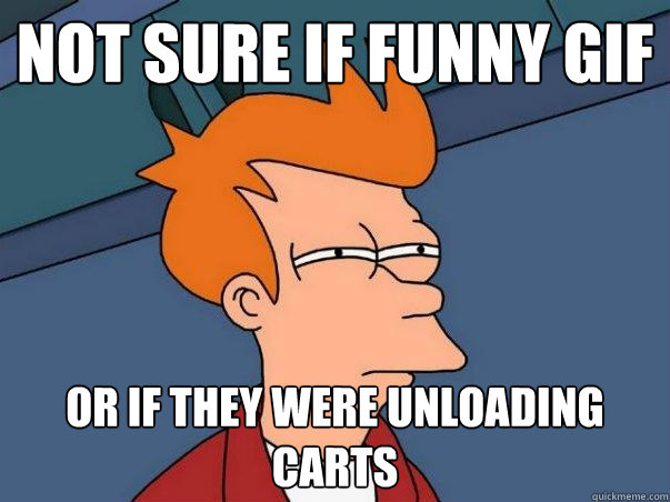 Not sure if funny gif or if they were unloading carts    Not sure Fry