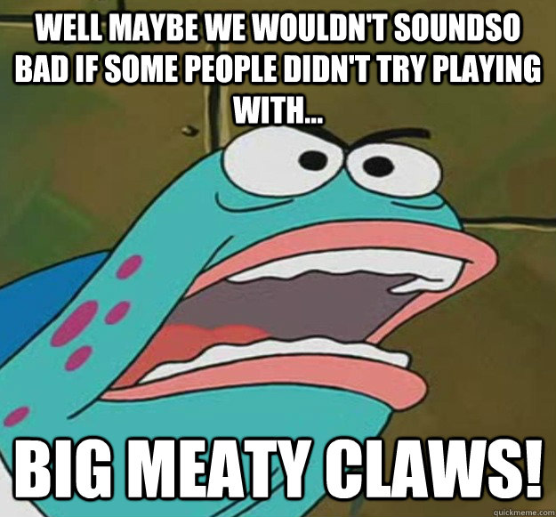 well maybe we wouldn't soundso bad if some people didn't try playing with... big meaty claws! - well maybe we wouldn't soundso bad if some people didn't try playing with... big meaty claws!  Big Meaty Claw