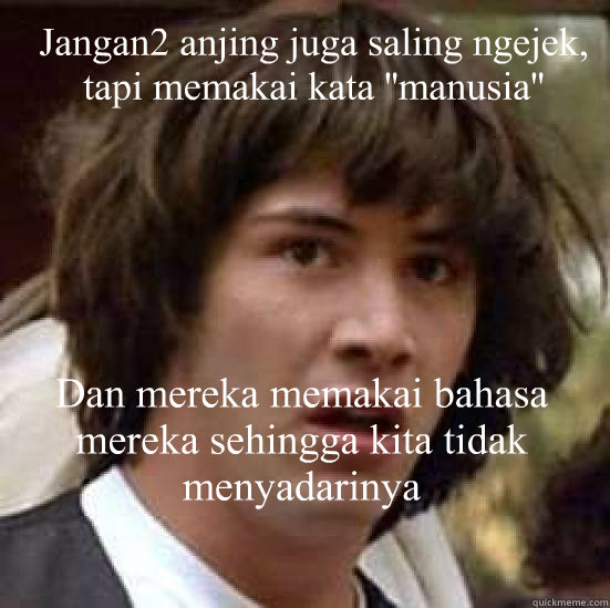 Jangan2 anjing juga saling ngejek, tapi memakai kata ''manusia'' Dan mereka memakai bahasa mereka sehingga kita tidak menyadarinya  conspiracy keanu