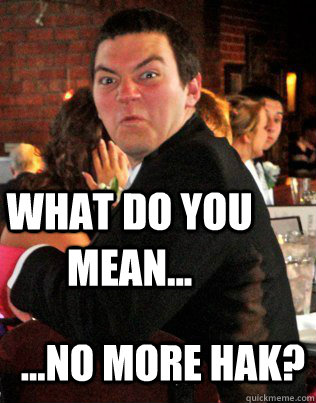 What do you mean... ...no more hak?  