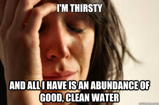 i'm thirsty  and all i have is an abundance of good, clean water  First World Problems