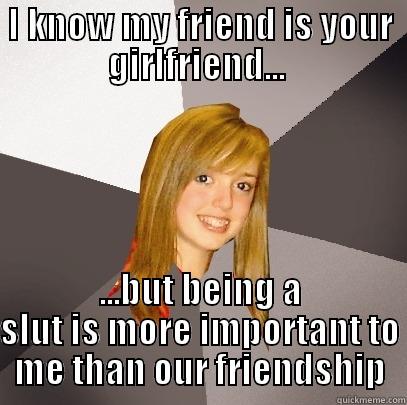 my friend is your girlfriend - I KNOW MY FRIEND IS YOUR GIRLFRIEND...  ...BUT BEING A SLUT IS MORE IMPORTANT TO ME THAN OUR FRIENDSHIP Musically Oblivious 8th Grader