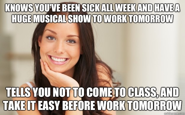 Knows you've been sick all week and have a huge musical show to work tomorrow Tells you not to come to class, and take it easy before work tomorrow  Good Girl Gina