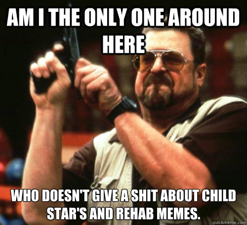 Am i the only one around here who doesn't give a shit about child star's and rehab memes.  Am I The Only One Around Here