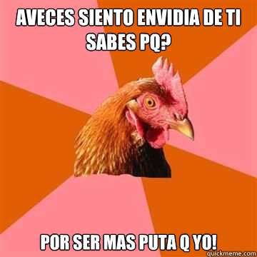 aveces siento envidia de ti sabes pq? Por ser mas puta q yo!  True story now anti joke chicken