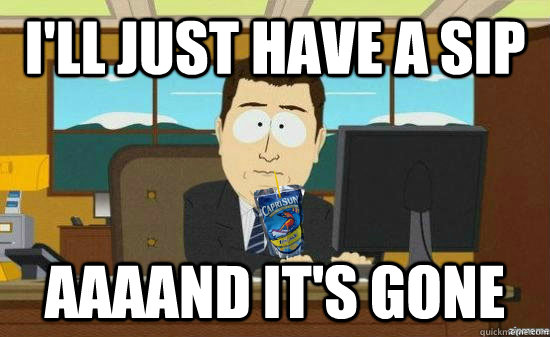 I'll just have a sip aaaand it's gone  aaaand its gone