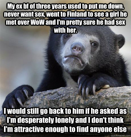 My ex bf of three years used to put me down, never want sex, went to Finland to see a girl he met over WoW and I'm pretty sure he had sex with her. I would still go back to him if he asked as I'm desperately lonely and I don't think I'm attractive enough   Confession Bear