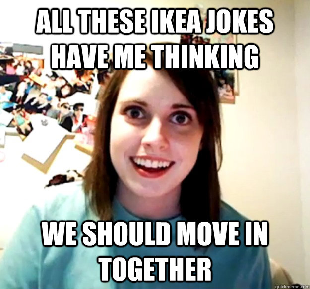 All these ikea jokes have me thinking we should move in together  Overly Attached Girlfriend