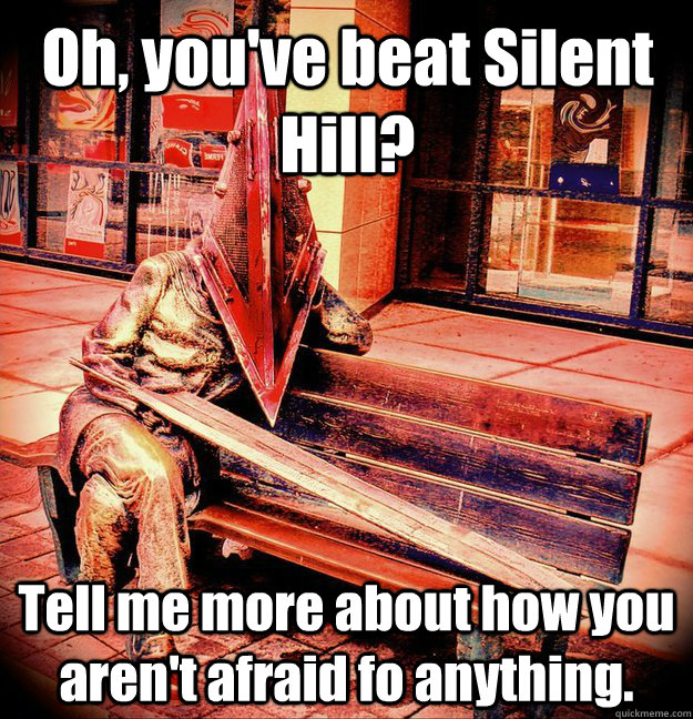Oh, you've beat Silent Hill? Tell me more about how you aren't afraid fo anything.  Condescending Pyramid Head