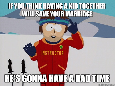 If you think having a kid together will save your marriage  He's gonna have a bad time  Youre gonna have a bad time