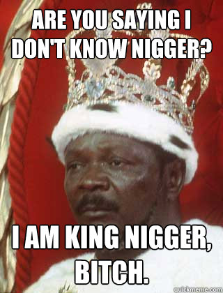 Are you saying i don't know nigger? i am king nigger, bitch.  