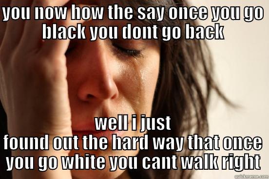 YOU NOW HOW THE SAY ONCE YOU GO BLACK YOU DONT GO BACK WELL I JUST FOUND OUT THE HARD WAY THAT ONCE YOU GO WHITE YOU CANT WALK RIGHT First World Problems