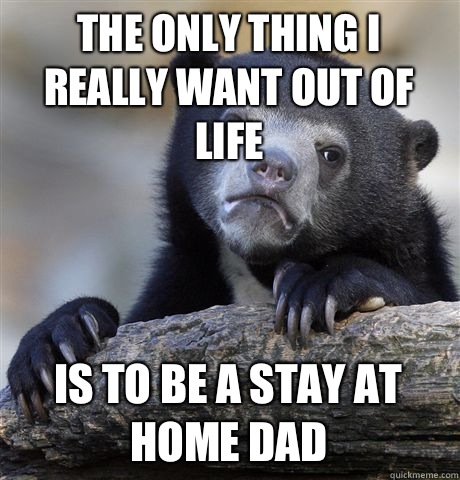 The only thing I really want out of life Is to be a stay at home dad  - The only thing I really want out of life Is to be a stay at home dad   Confession Bear
