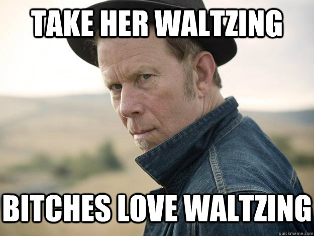 TAKE HER WALTZING BITCHES LOVE WALTZING - TAKE HER WALTZING BITCHES LOVE WALTZING  Tom waits for nothing