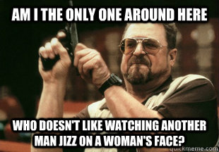 Am I the only one around here who doesn't like watching another man jizz on a woman's face?  