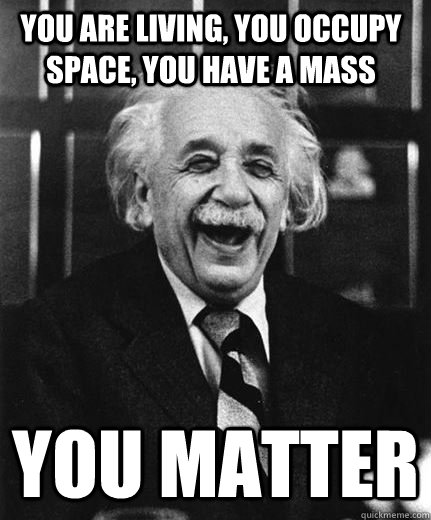 You are living, You occupy space, You have a mass  You Matter  - You are living, You occupy space, You have a mass  You Matter   Thank you, Einstein