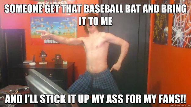 Someone get that baseball bat and bring it to me and i'll stick it up my ass for my fans!!  