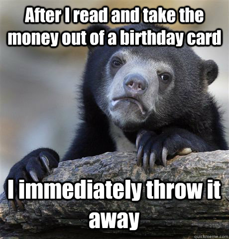 After I read and take the money out of a birthday card I immediately throw it away  Confession Bear