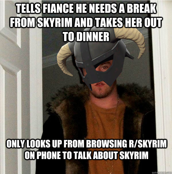 Tells fiance he needs a break from Skyrim and takes her out to dinner Only looks up from browsing r/skyrim on phone to talk about skyrim  