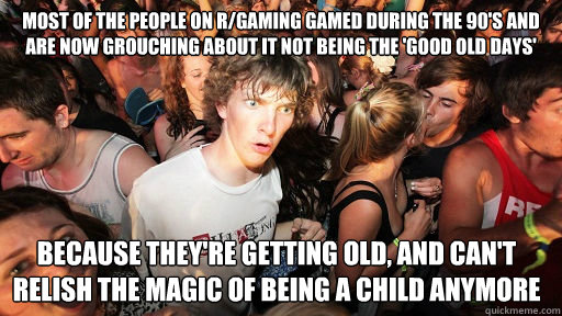 Most of the people on r/gaming gamed during the 90's and are now grouching about it not being the 'good old days' because they're getting old, and can't relish the magic of being a child anymore  Sudden Clarity Clarence