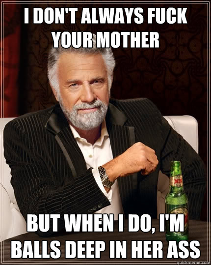 I don't always fuck your mother But when I do, I'm balls deep in her ass  The Most Interesting Man In The World