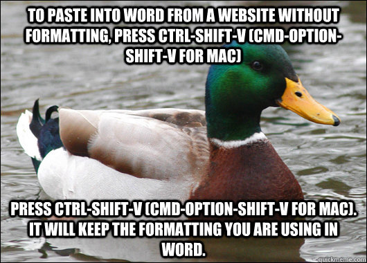 To paste into word from a website without formatting, press ctrl-shift-v (cmd-option-shift-v for mac) press ctrl-shift-v (cmd-option-shift-v for mac). It will keep the formatting you are using in Word.  Actual Advice Mallard