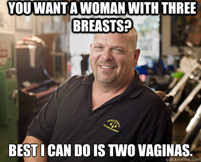 You want a woman with three breasts? Best I can do is two vaginas.  Pawn Stars